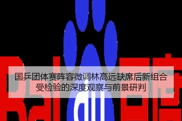 国乒团体赛阵容微调林高远缺席后新组合受检验的深度观察与前景研判