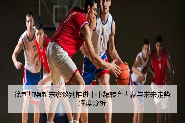 徐新加盟新东家谈判推进中中超转会内幕与未来走势深度分析